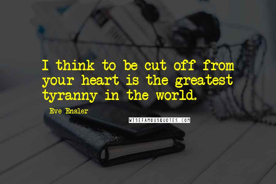 Eve Ensler Quotes: I think to be cut off from your heart is the greatest tyranny in the world.