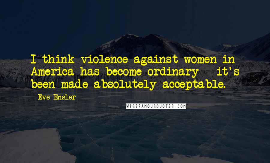 Eve Ensler Quotes: I think violence against women in America has become ordinary - it's been made absolutely acceptable.