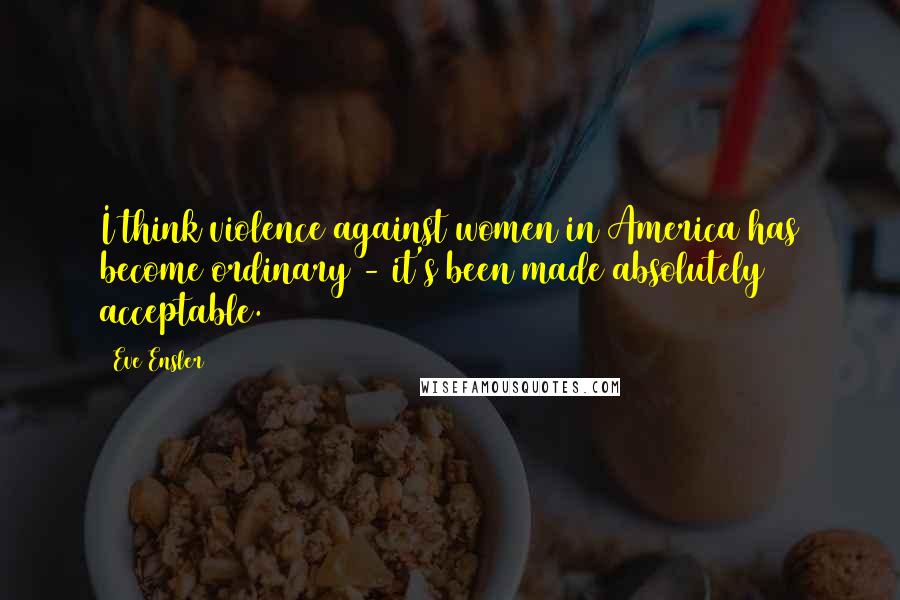 Eve Ensler Quotes: I think violence against women in America has become ordinary - it's been made absolutely acceptable.