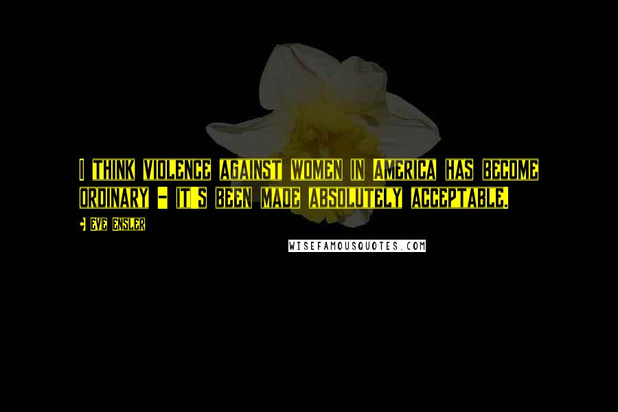 Eve Ensler Quotes: I think violence against women in America has become ordinary - it's been made absolutely acceptable.