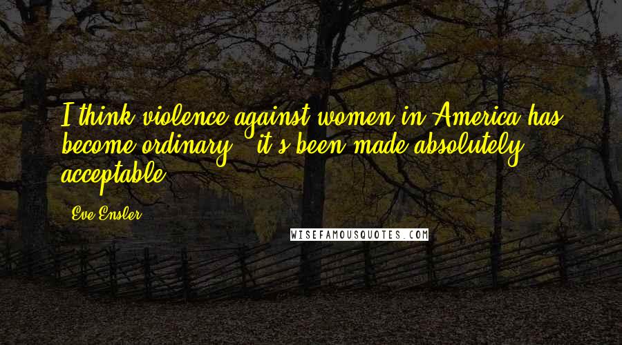 Eve Ensler Quotes: I think violence against women in America has become ordinary - it's been made absolutely acceptable.