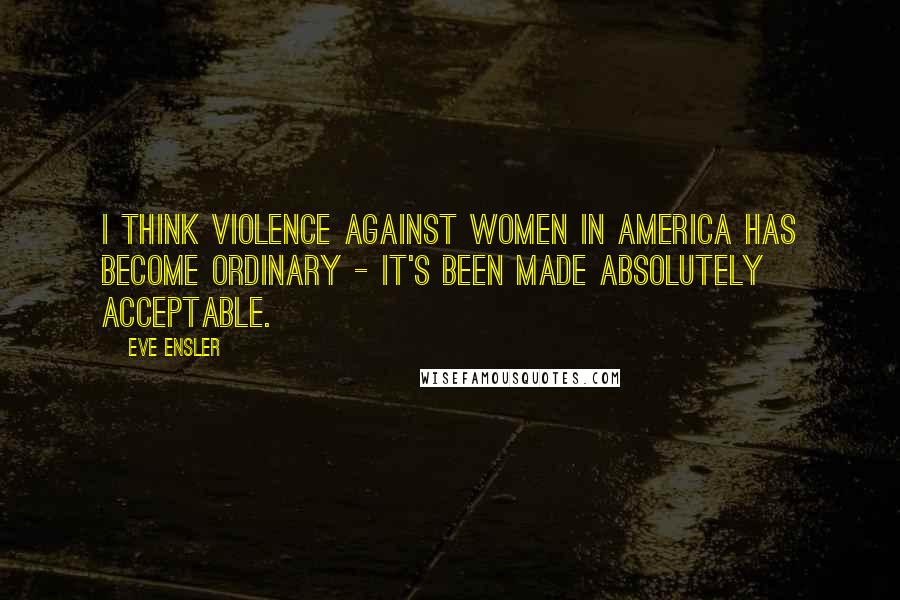Eve Ensler Quotes: I think violence against women in America has become ordinary - it's been made absolutely acceptable.