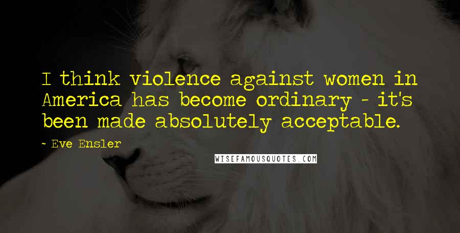 Eve Ensler Quotes: I think violence against women in America has become ordinary - it's been made absolutely acceptable.