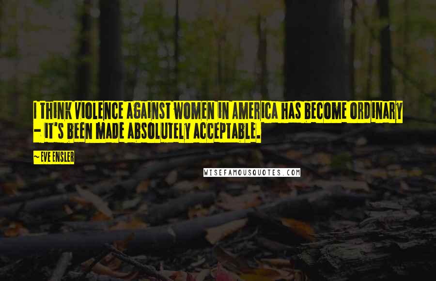 Eve Ensler Quotes: I think violence against women in America has become ordinary - it's been made absolutely acceptable.