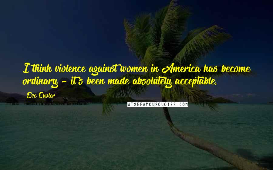 Eve Ensler Quotes: I think violence against women in America has become ordinary - it's been made absolutely acceptable.