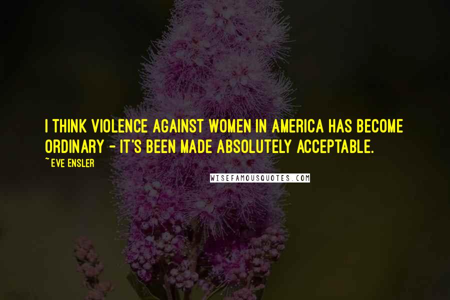 Eve Ensler Quotes: I think violence against women in America has become ordinary - it's been made absolutely acceptable.
