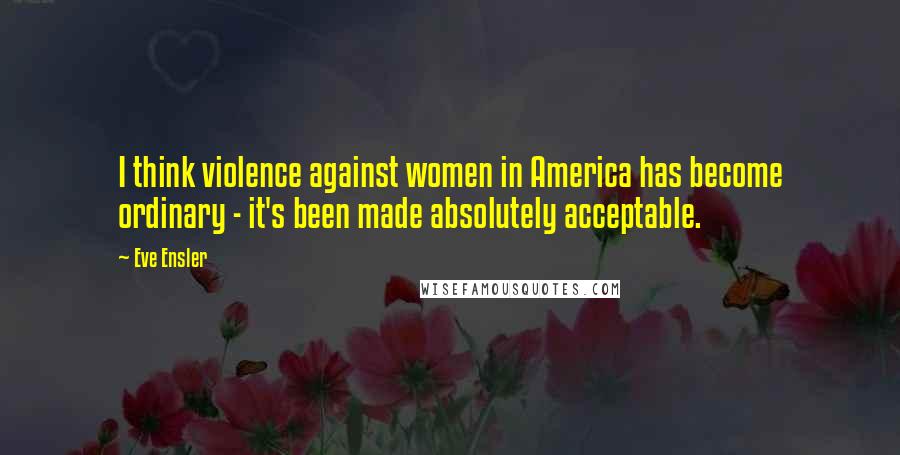Eve Ensler Quotes: I think violence against women in America has become ordinary - it's been made absolutely acceptable.