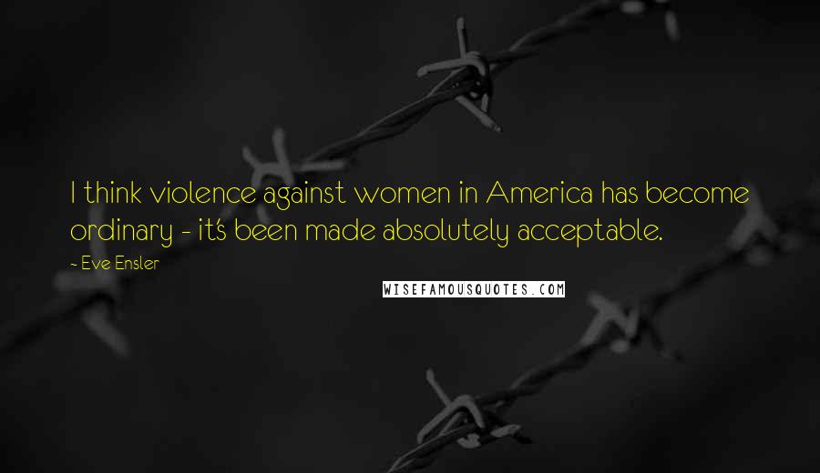 Eve Ensler Quotes: I think violence against women in America has become ordinary - it's been made absolutely acceptable.