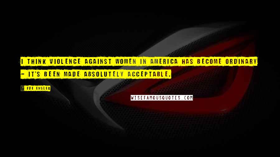 Eve Ensler Quotes: I think violence against women in America has become ordinary - it's been made absolutely acceptable.