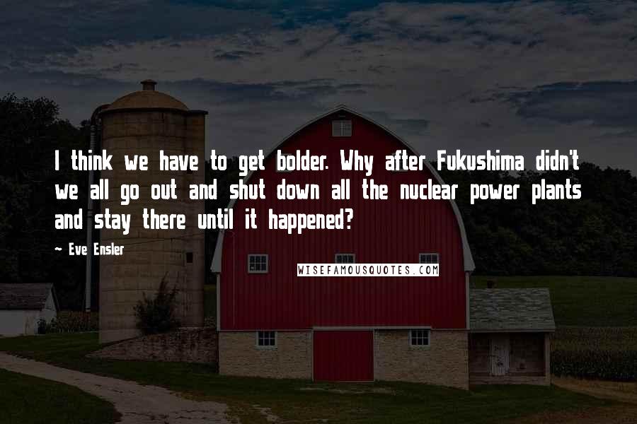 Eve Ensler Quotes: I think we have to get bolder. Why after Fukushima didn't we all go out and shut down all the nuclear power plants and stay there until it happened?