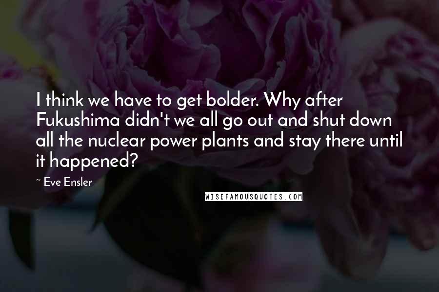 Eve Ensler Quotes: I think we have to get bolder. Why after Fukushima didn't we all go out and shut down all the nuclear power plants and stay there until it happened?