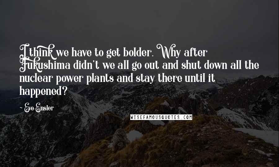 Eve Ensler Quotes: I think we have to get bolder. Why after Fukushima didn't we all go out and shut down all the nuclear power plants and stay there until it happened?