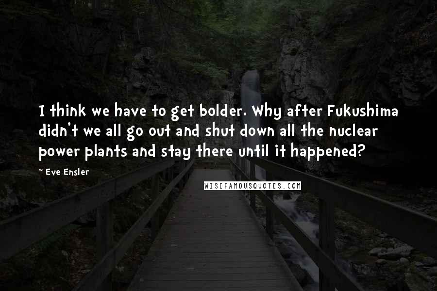 Eve Ensler Quotes: I think we have to get bolder. Why after Fukushima didn't we all go out and shut down all the nuclear power plants and stay there until it happened?