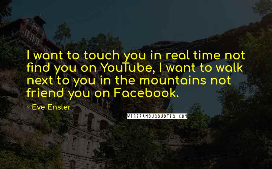 Eve Ensler Quotes: I want to touch you in real time not find you on YouTube, I want to walk next to you in the mountains not friend you on Facebook.