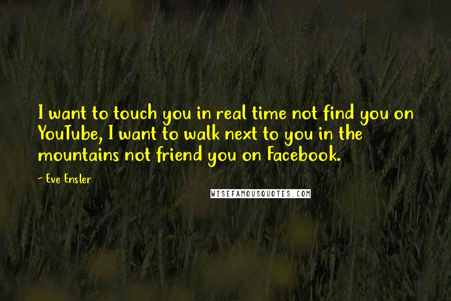 Eve Ensler Quotes: I want to touch you in real time not find you on YouTube, I want to walk next to you in the mountains not friend you on Facebook.