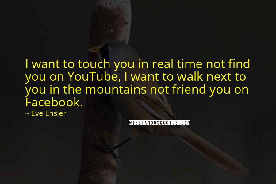 Eve Ensler Quotes: I want to touch you in real time not find you on YouTube, I want to walk next to you in the mountains not friend you on Facebook.