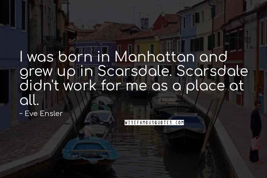 Eve Ensler Quotes: I was born in Manhattan and grew up in Scarsdale. Scarsdale didn't work for me as a place at all.