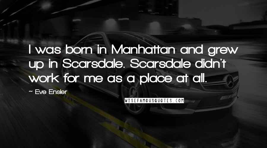 Eve Ensler Quotes: I was born in Manhattan and grew up in Scarsdale. Scarsdale didn't work for me as a place at all.