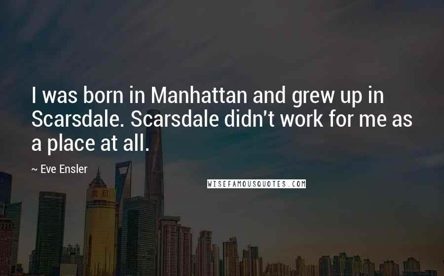 Eve Ensler Quotes: I was born in Manhattan and grew up in Scarsdale. Scarsdale didn't work for me as a place at all.