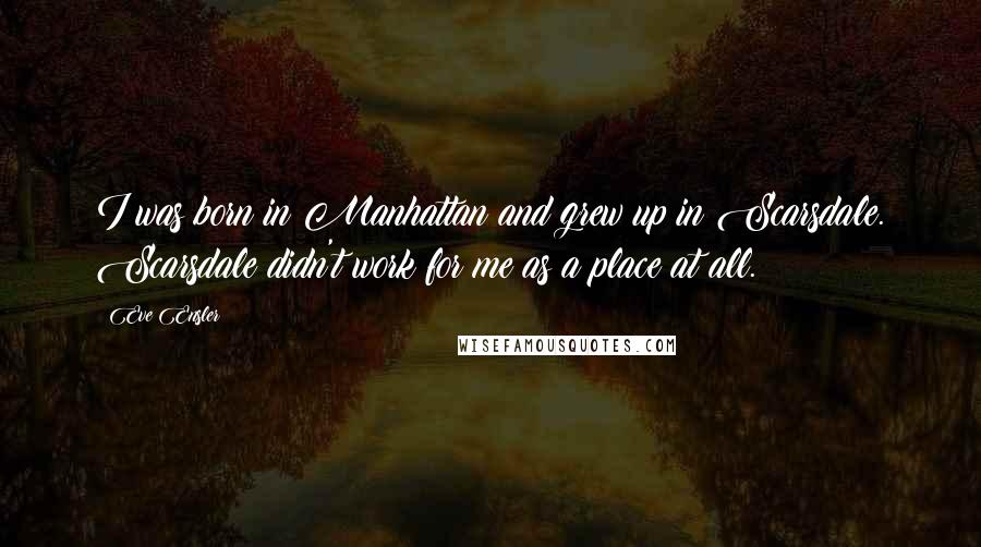 Eve Ensler Quotes: I was born in Manhattan and grew up in Scarsdale. Scarsdale didn't work for me as a place at all.