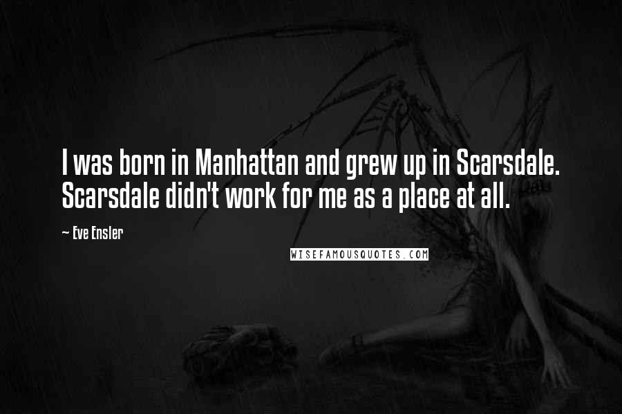 Eve Ensler Quotes: I was born in Manhattan and grew up in Scarsdale. Scarsdale didn't work for me as a place at all.