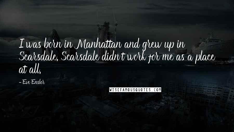 Eve Ensler Quotes: I was born in Manhattan and grew up in Scarsdale. Scarsdale didn't work for me as a place at all.