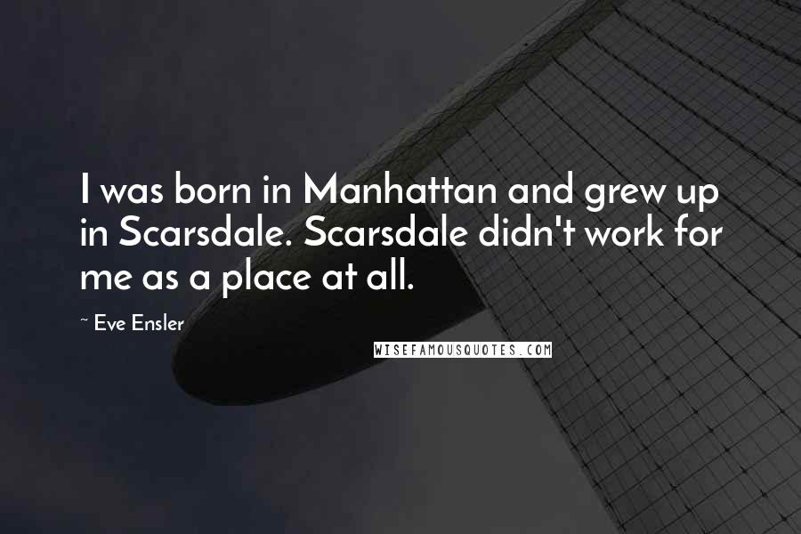 Eve Ensler Quotes: I was born in Manhattan and grew up in Scarsdale. Scarsdale didn't work for me as a place at all.