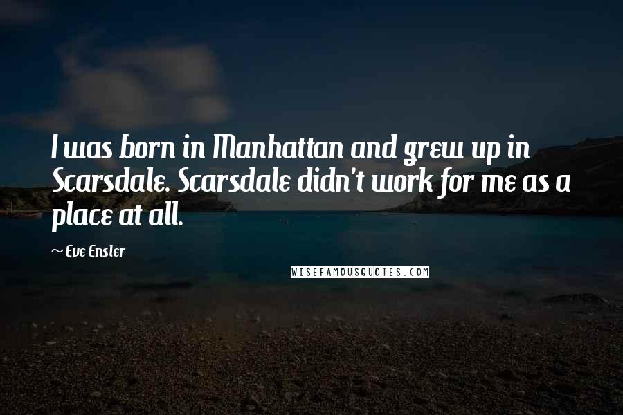 Eve Ensler Quotes: I was born in Manhattan and grew up in Scarsdale. Scarsdale didn't work for me as a place at all.