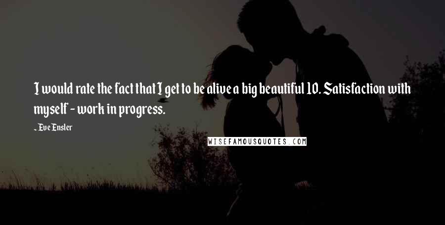 Eve Ensler Quotes: I would rate the fact that I get to be alive a big beautiful 10. Satisfaction with myself - work in progress.