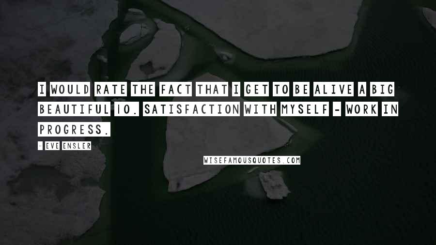 Eve Ensler Quotes: I would rate the fact that I get to be alive a big beautiful 10. Satisfaction with myself - work in progress.