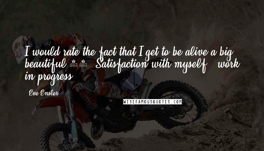 Eve Ensler Quotes: I would rate the fact that I get to be alive a big beautiful 10. Satisfaction with myself - work in progress.