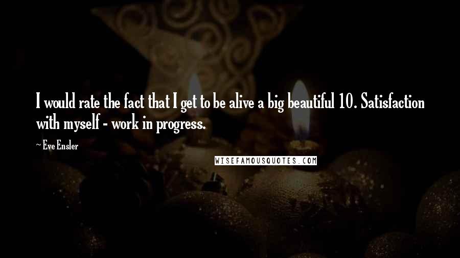 Eve Ensler Quotes: I would rate the fact that I get to be alive a big beautiful 10. Satisfaction with myself - work in progress.