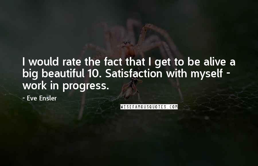 Eve Ensler Quotes: I would rate the fact that I get to be alive a big beautiful 10. Satisfaction with myself - work in progress.