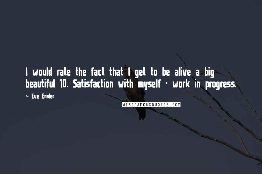 Eve Ensler Quotes: I would rate the fact that I get to be alive a big beautiful 10. Satisfaction with myself - work in progress.