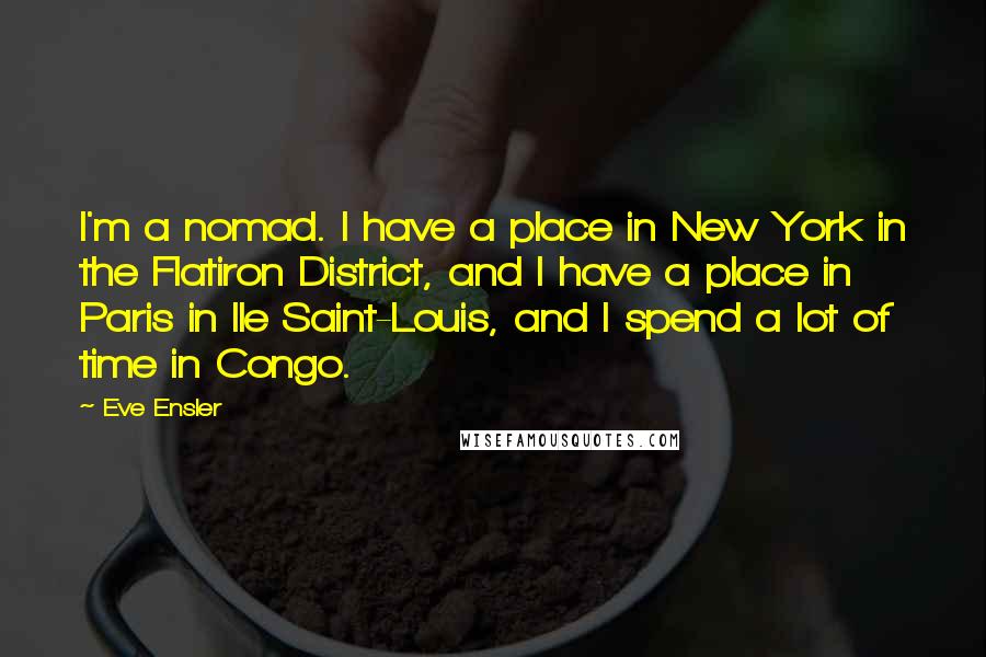 Eve Ensler Quotes: I'm a nomad. I have a place in New York in the Flatiron District, and I have a place in Paris in Ile Saint-Louis, and I spend a lot of time in Congo.