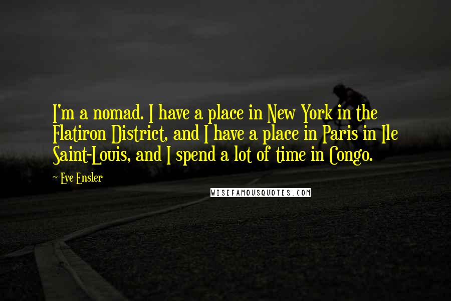 Eve Ensler Quotes: I'm a nomad. I have a place in New York in the Flatiron District, and I have a place in Paris in Ile Saint-Louis, and I spend a lot of time in Congo.