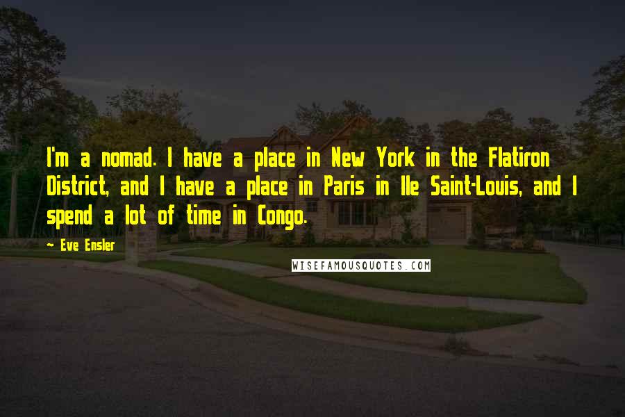 Eve Ensler Quotes: I'm a nomad. I have a place in New York in the Flatiron District, and I have a place in Paris in Ile Saint-Louis, and I spend a lot of time in Congo.