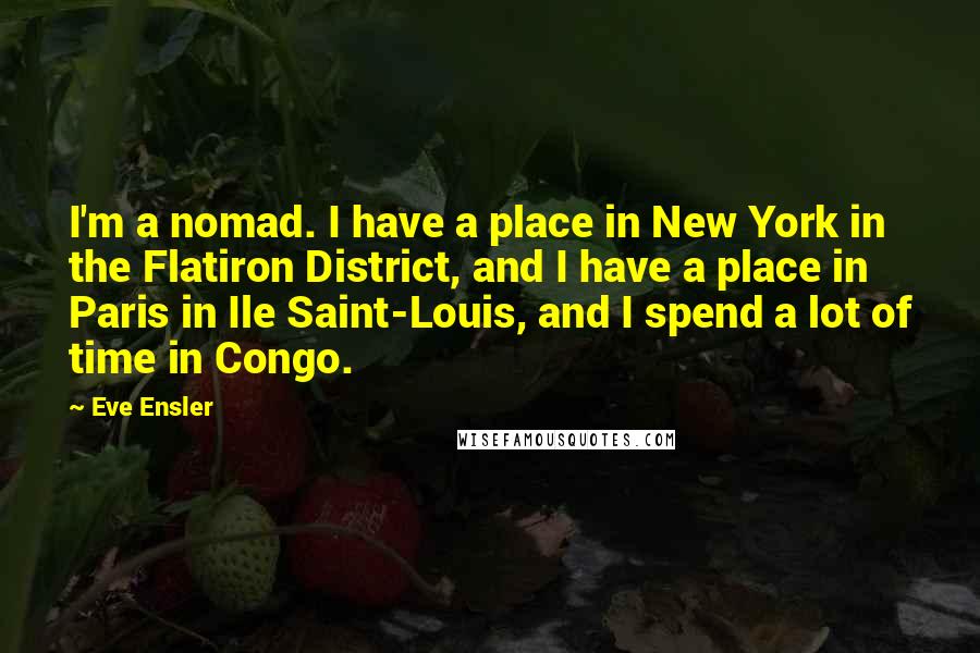 Eve Ensler Quotes: I'm a nomad. I have a place in New York in the Flatiron District, and I have a place in Paris in Ile Saint-Louis, and I spend a lot of time in Congo.