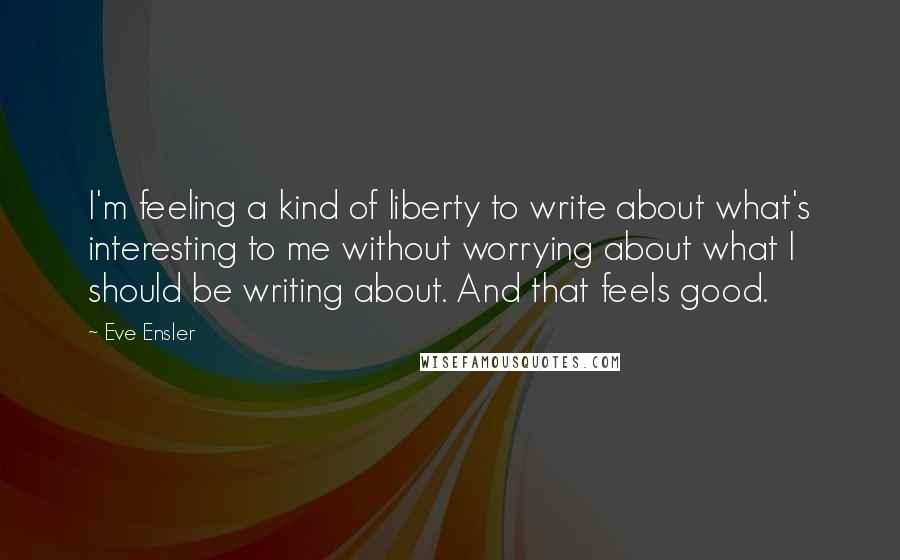 Eve Ensler Quotes: I'm feeling a kind of liberty to write about what's interesting to me without worrying about what I should be writing about. And that feels good.