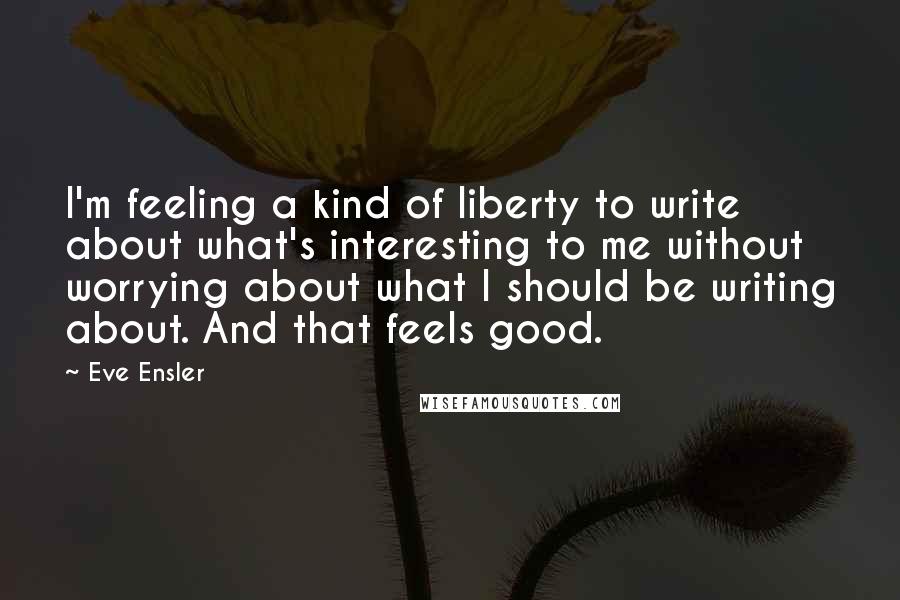 Eve Ensler Quotes: I'm feeling a kind of liberty to write about what's interesting to me without worrying about what I should be writing about. And that feels good.