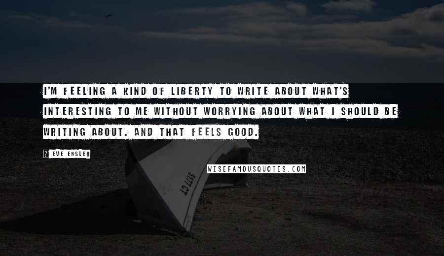 Eve Ensler Quotes: I'm feeling a kind of liberty to write about what's interesting to me without worrying about what I should be writing about. And that feels good.