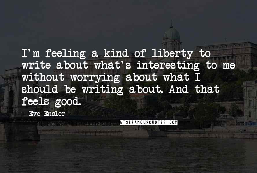 Eve Ensler Quotes: I'm feeling a kind of liberty to write about what's interesting to me without worrying about what I should be writing about. And that feels good.