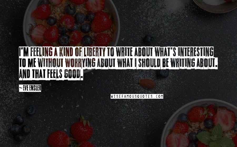 Eve Ensler Quotes: I'm feeling a kind of liberty to write about what's interesting to me without worrying about what I should be writing about. And that feels good.