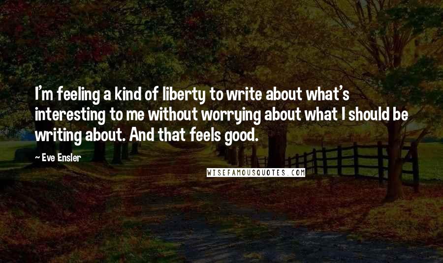 Eve Ensler Quotes: I'm feeling a kind of liberty to write about what's interesting to me without worrying about what I should be writing about. And that feels good.