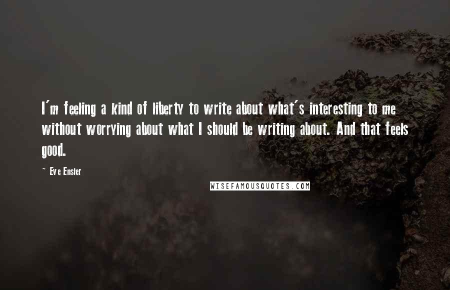 Eve Ensler Quotes: I'm feeling a kind of liberty to write about what's interesting to me without worrying about what I should be writing about. And that feels good.