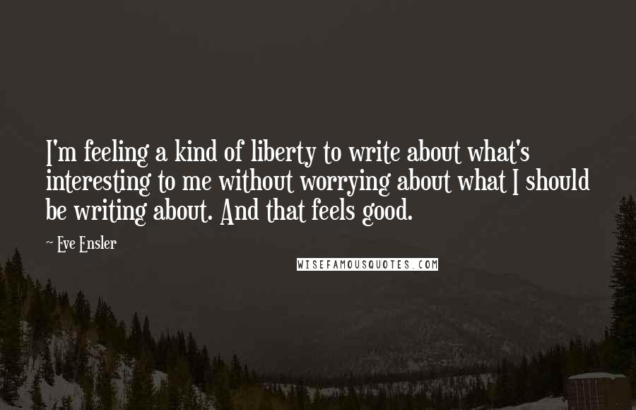 Eve Ensler Quotes: I'm feeling a kind of liberty to write about what's interesting to me without worrying about what I should be writing about. And that feels good.