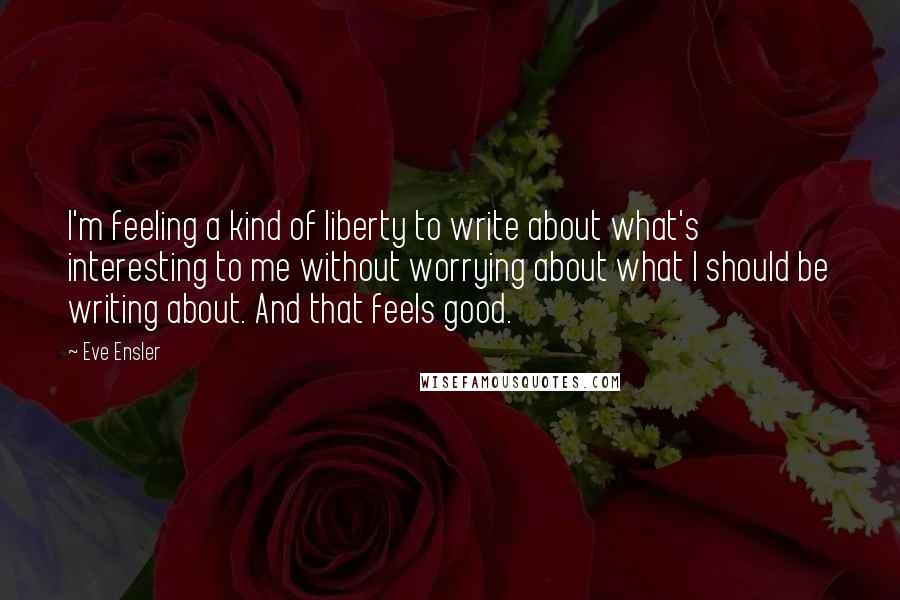 Eve Ensler Quotes: I'm feeling a kind of liberty to write about what's interesting to me without worrying about what I should be writing about. And that feels good.