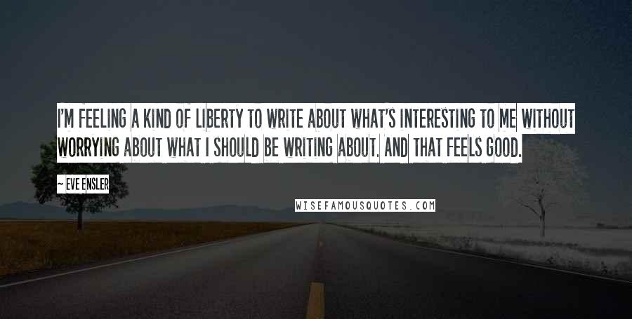 Eve Ensler Quotes: I'm feeling a kind of liberty to write about what's interesting to me without worrying about what I should be writing about. And that feels good.