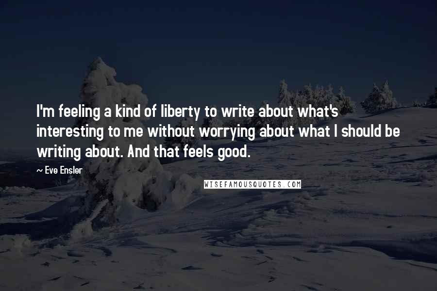 Eve Ensler Quotes: I'm feeling a kind of liberty to write about what's interesting to me without worrying about what I should be writing about. And that feels good.