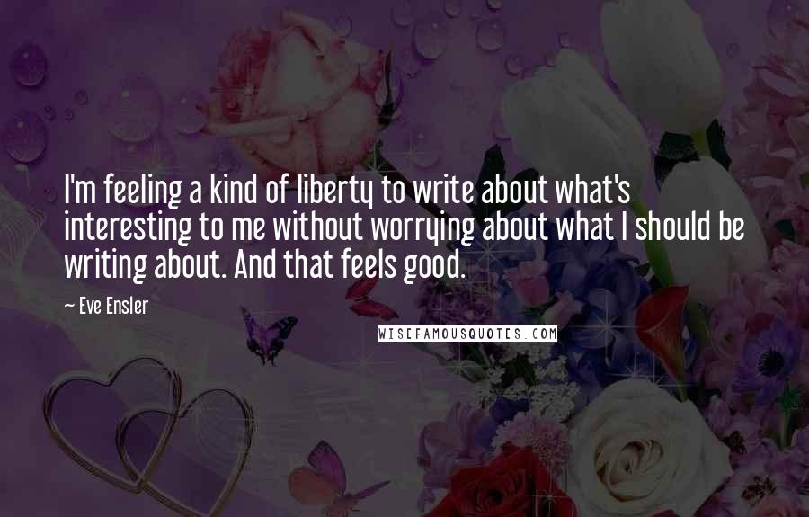 Eve Ensler Quotes: I'm feeling a kind of liberty to write about what's interesting to me without worrying about what I should be writing about. And that feels good.